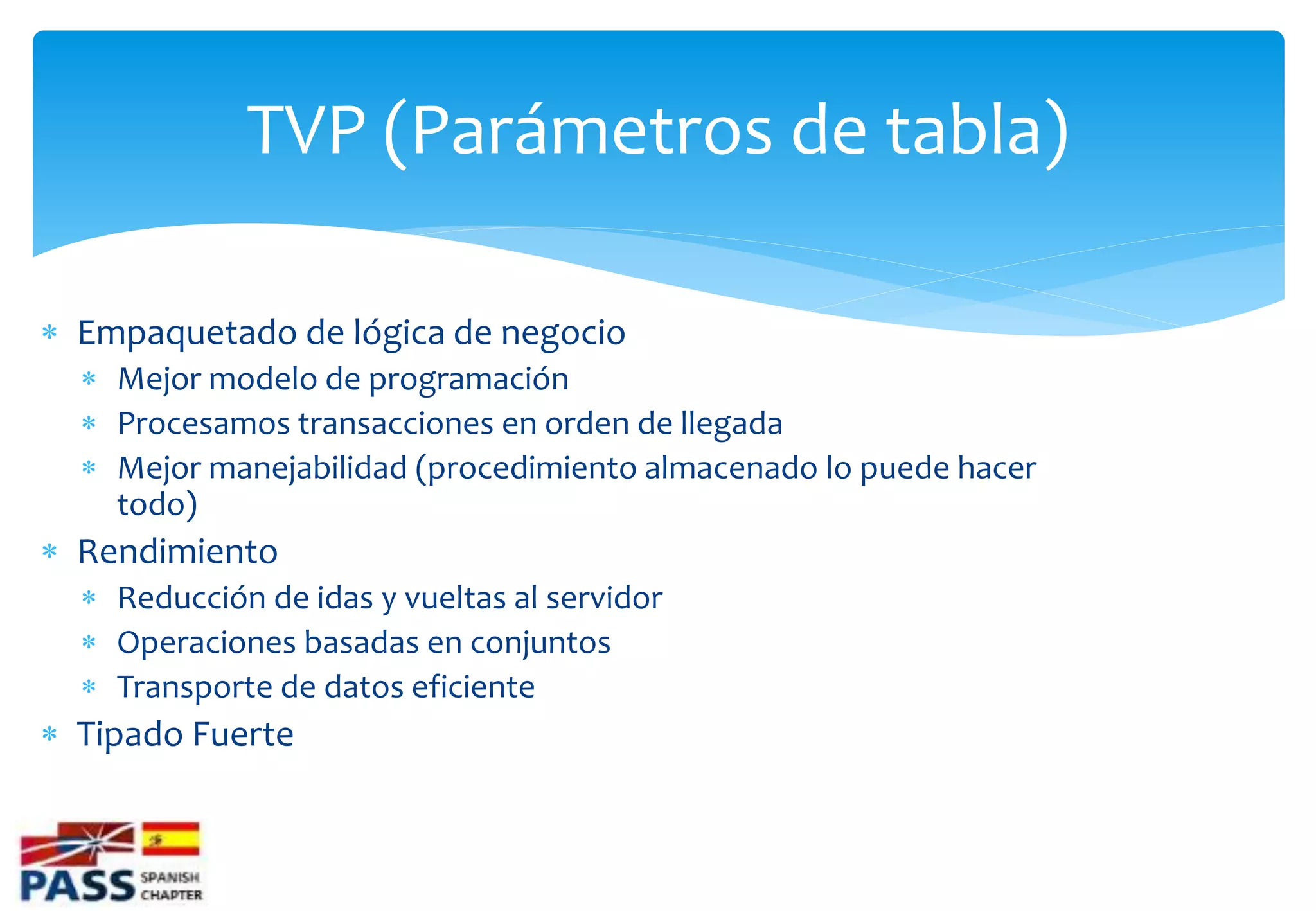 TVP (Parámetros de tabla)

 Empaquetado de lógica de negocio
   Mejor modelo de programación
   Procesamos transacciones en orden de llegada
   Mejor manejabilidad (procedimiento almacenado lo puede hacer
    todo)
 Rendimiento
   Reducción de idas y vueltas al servidor
   Operaciones basadas en conjuntos
   Transporte de datos eficiente
 Tipado Fuerte
 