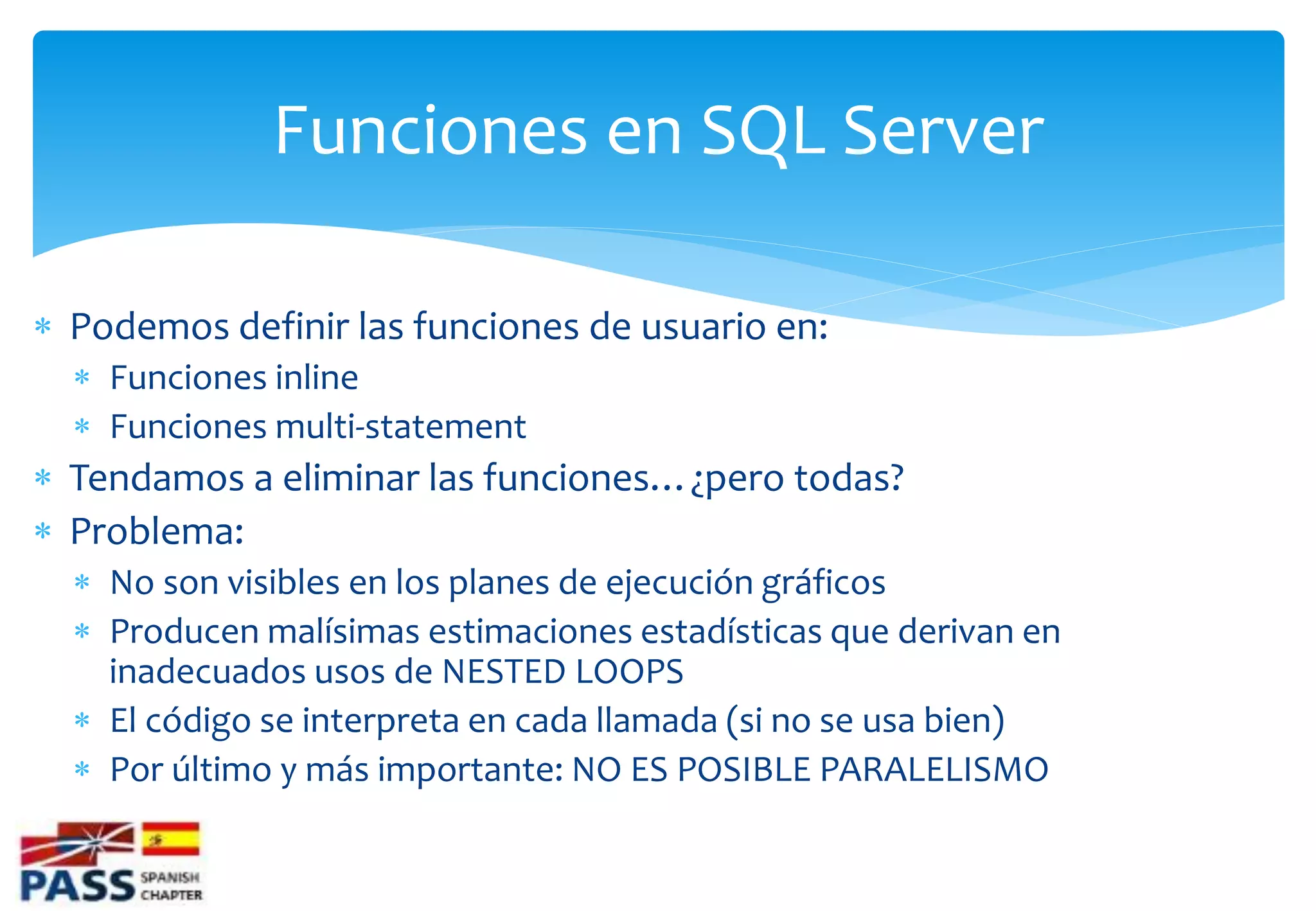 Funciones en SQL Server

 Podemos definir las funciones de usuario en:
   Funciones inline
   Funciones multi-statement
 Tendamos a eliminar las funciones…¿pero todas?
 Problema:
   No son visibles en los planes de ejecución gráficos
   Producen malísimas estimaciones estadísticas que derivan en
    inadecuados usos de NESTED LOOPS
   El código se interpreta en cada llamada (si no se usa bien)
   Por último y más importante: NO ES POSIBLE PARALELISMO
 