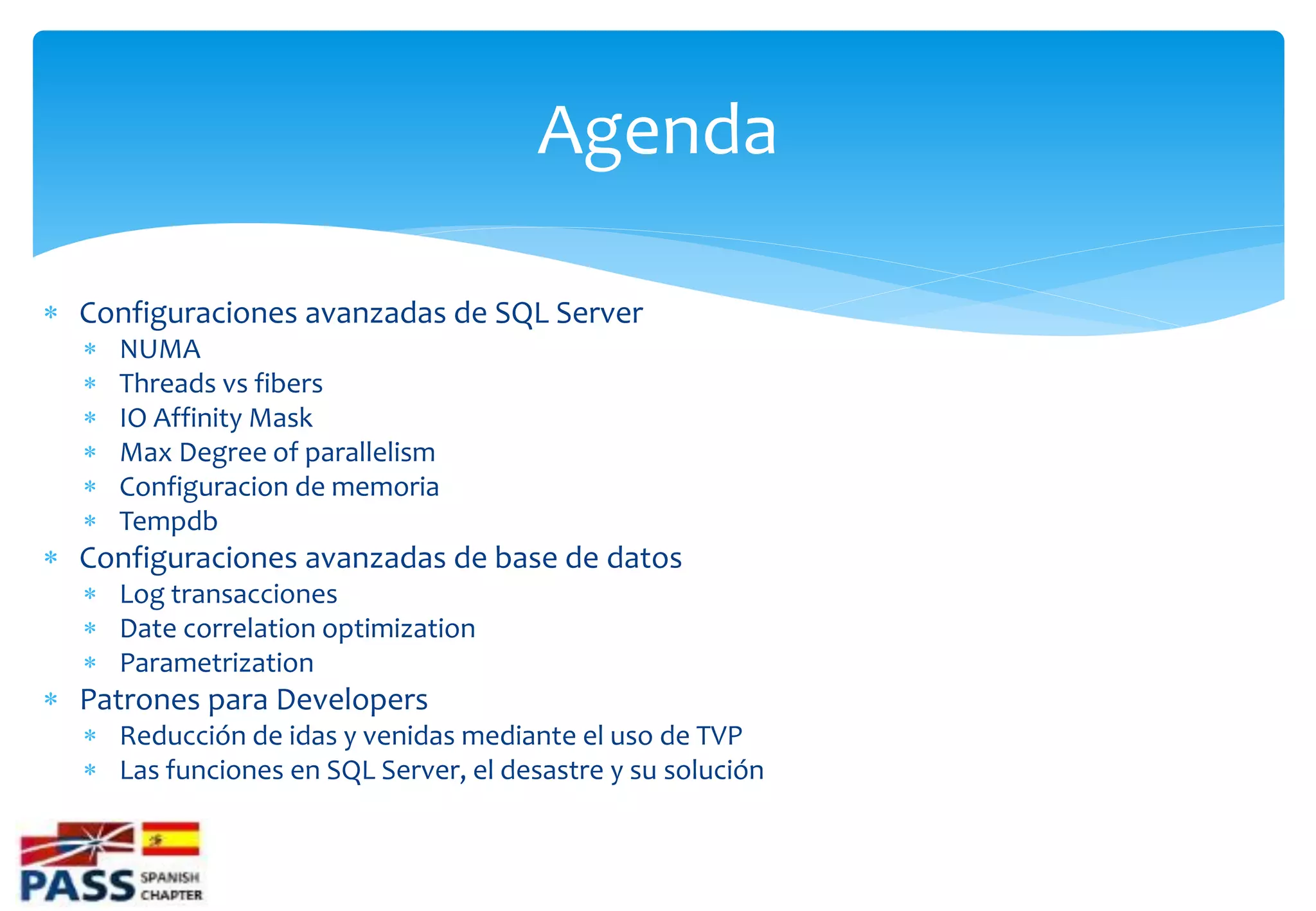 Agenda

 Configuraciones avanzadas de SQL Server
     NUMA
     Threads vs fibers
     IO Affinity Mask
     Max Degree of parallelism
     Configuracion de memoria
     Tempdb
 Configuraciones avanzadas de base de datos
   Log transacciones
   Date correlation optimization
   Parametrization
 Patrones para Developers
   Reducción de idas y venidas mediante el uso de TVP
   Las funciones en SQL Server, el desastre y su solución
 