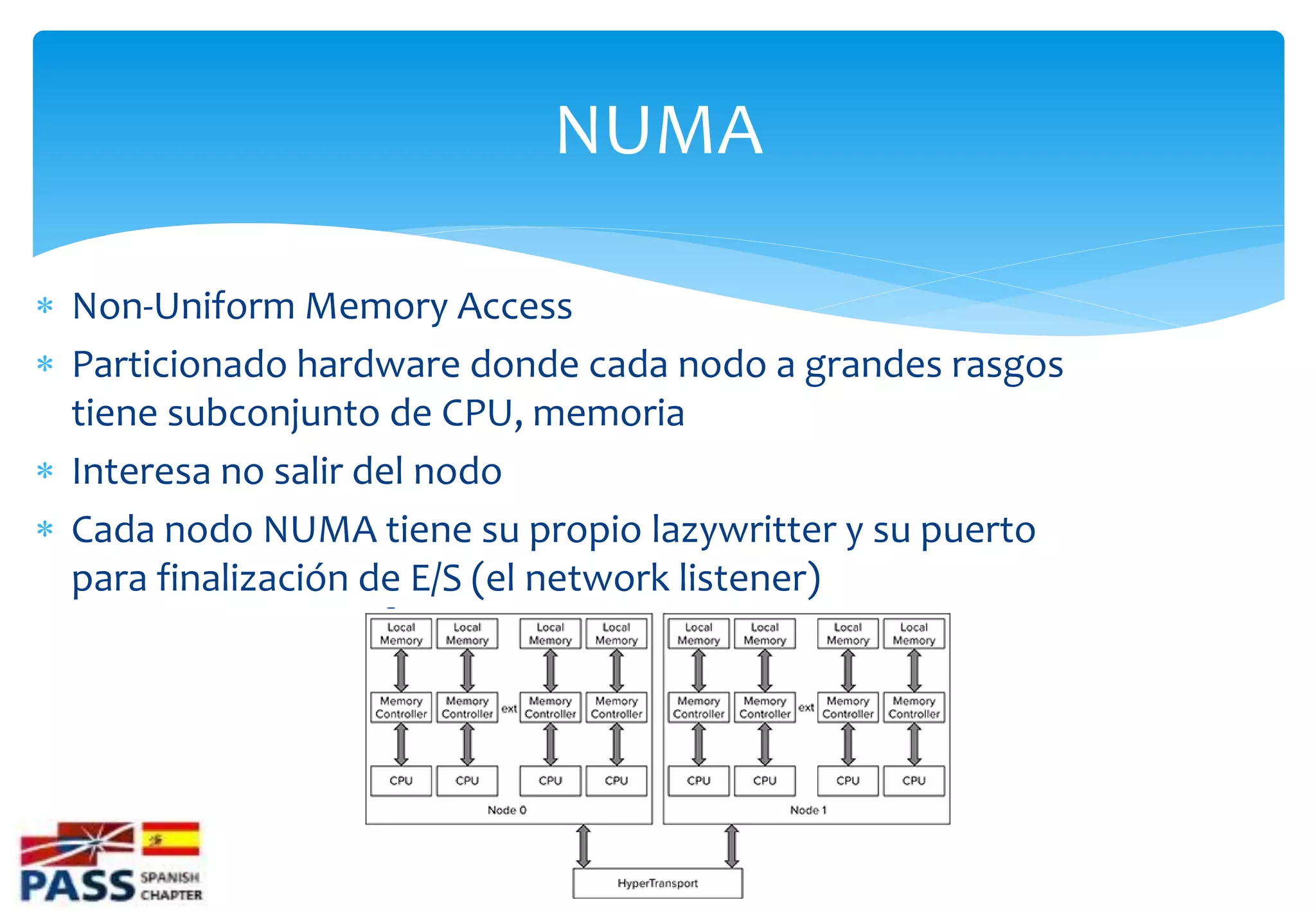 NUMA

 Non-Uniform Memory Access
 Particionado hardware donde cada nodo a grandes rasgos
  tiene subconjunto de CPU, memoria
 Interesa no salir del nodo
 Cada nodo NUMA tiene su propio lazywritter y su puerto
  para finalización de E/S (el network listener)
 