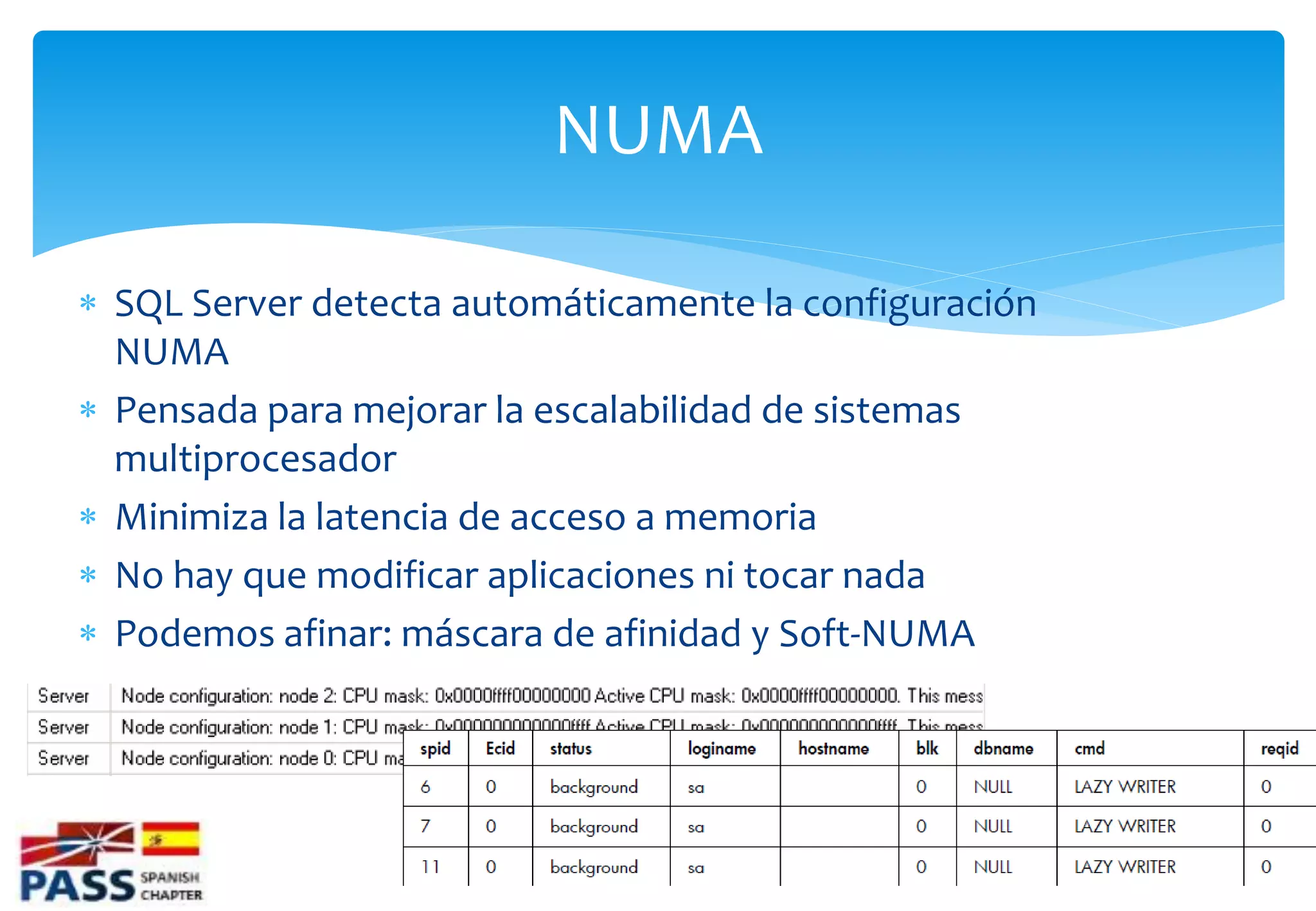 NUMA

 SQL Server detecta automáticamente la configuración
  NUMA
 Pensada para mejorar la escalabilidad de sistemas
  multiprocesador
 Minimiza la latencia de acceso a memoria
 No hay que modificar aplicaciones ni tocar nada
 Podemos afinar: máscara de afinidad y Soft-NUMA
 