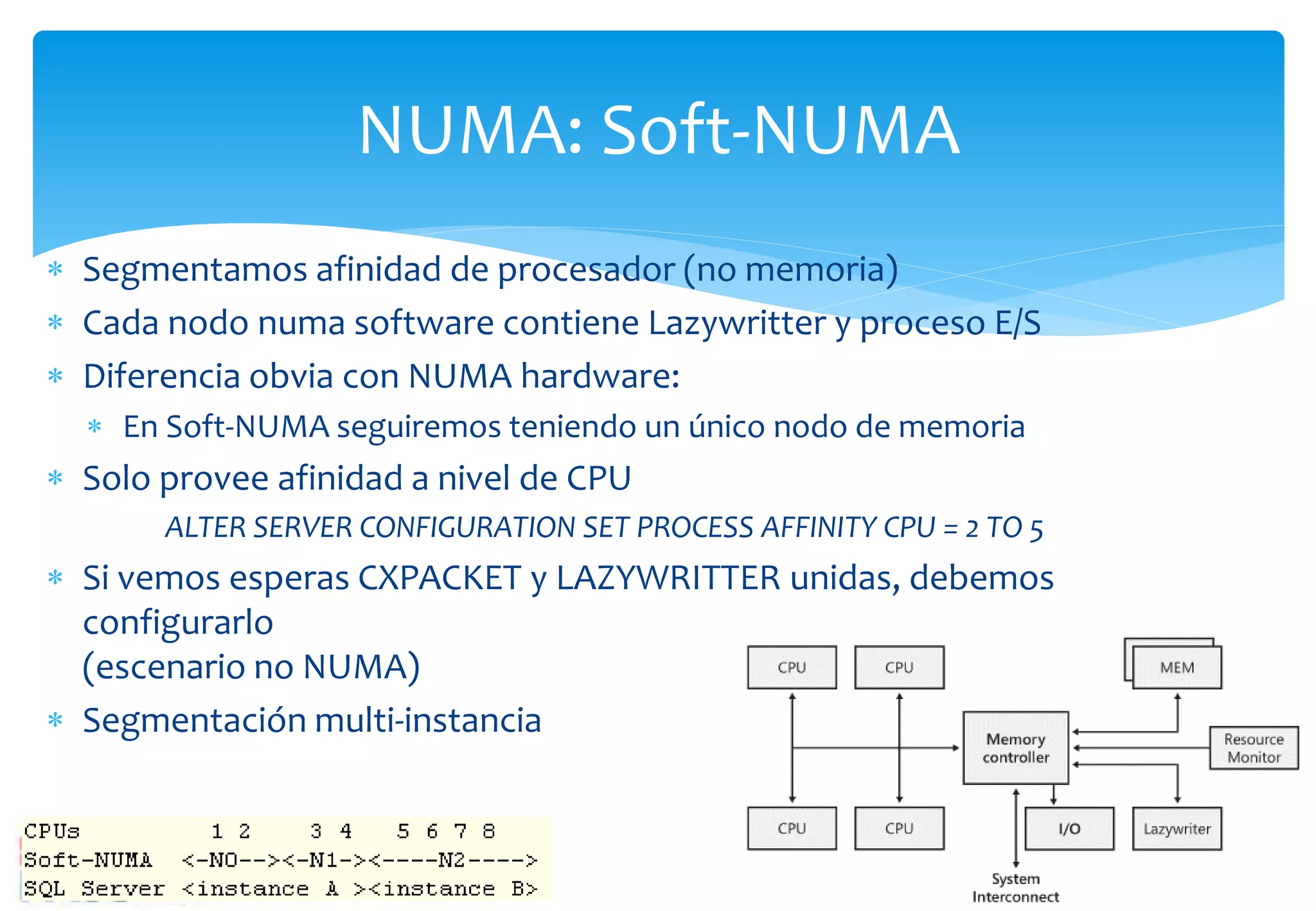 NUMA: Soft-NUMA
 Segmentamos afinidad de procesador (no memoria)
 Cada nodo numa software contiene Lazywritter y proceso E/S
 Diferencia obvia con NUMA hardware:
   En Soft-NUMA seguiremos teniendo un único nodo de memoria
 Solo provee afinidad a nivel de CPU
       ALTER SERVER CONFIGURATION SET PROCESS AFFINITY CPU = 2 TO 5
 Si vemos esperas CXPACKET y LAZYWRITTER unidas, debemos
  configurarlo
  (escenario no NUMA)
 Segmentación multi-instancia
 