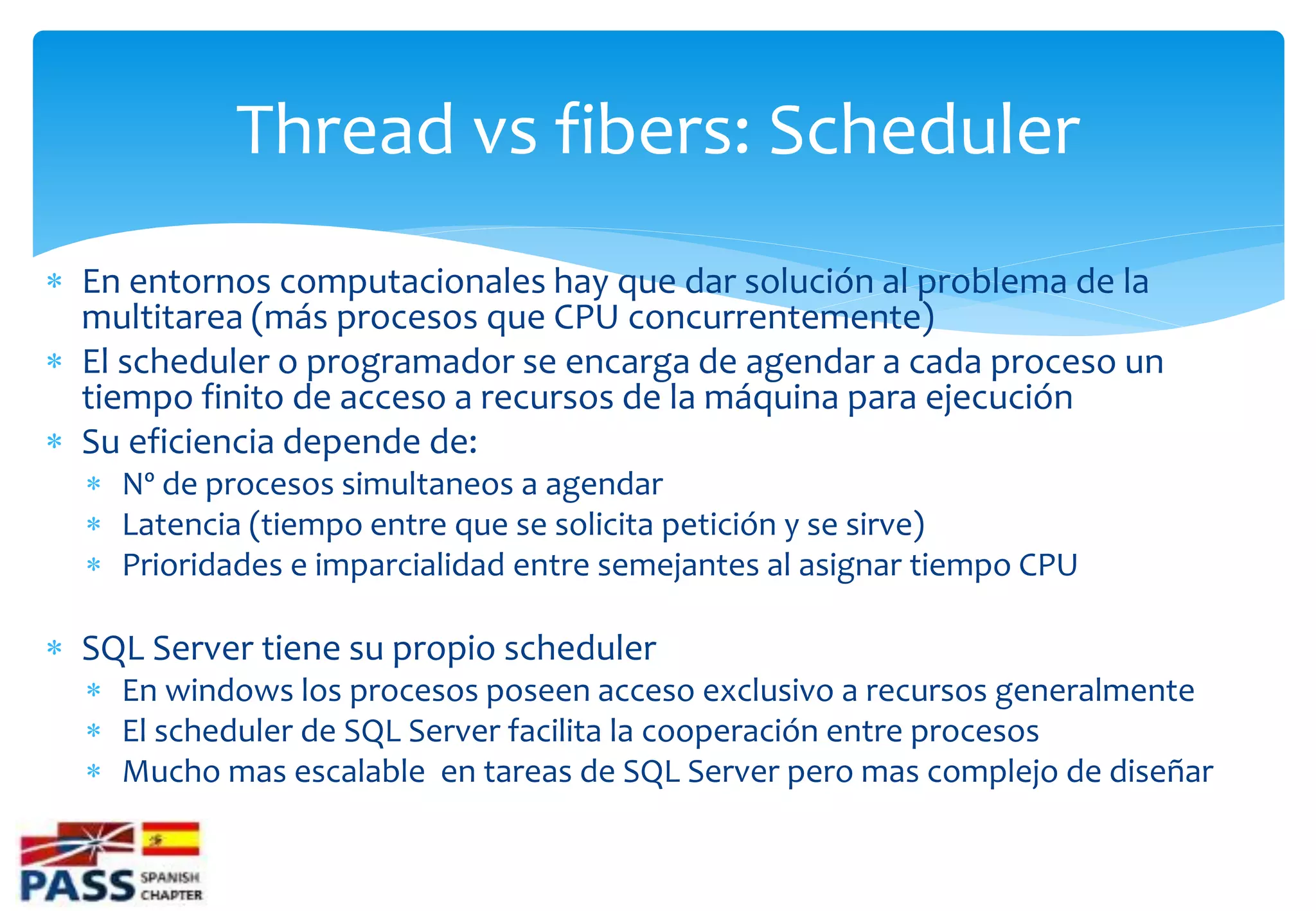 Thread vs fibers: Scheduler
 En entornos computacionales hay que dar solución al problema de la
  multitarea (más procesos que CPU concurrentemente)
 El scheduler o programador se encarga de agendar a cada proceso un
  tiempo finito de acceso a recursos de la máquina para ejecución
 Su eficiencia depende de:
   Nº de procesos simultaneos a agendar
   Latencia (tiempo entre que se solicita petición y se sirve)
   Prioridades e imparcialidad entre semejantes al asignar tiempo CPU

 SQL Server tiene su propio scheduler
   En windows los procesos poseen acceso exclusivo a recursos generalmente
   El scheduler de SQL Server facilita la cooperación entre procesos
   Mucho mas escalable en tareas de SQL Server pero mas complejo de diseñar
 