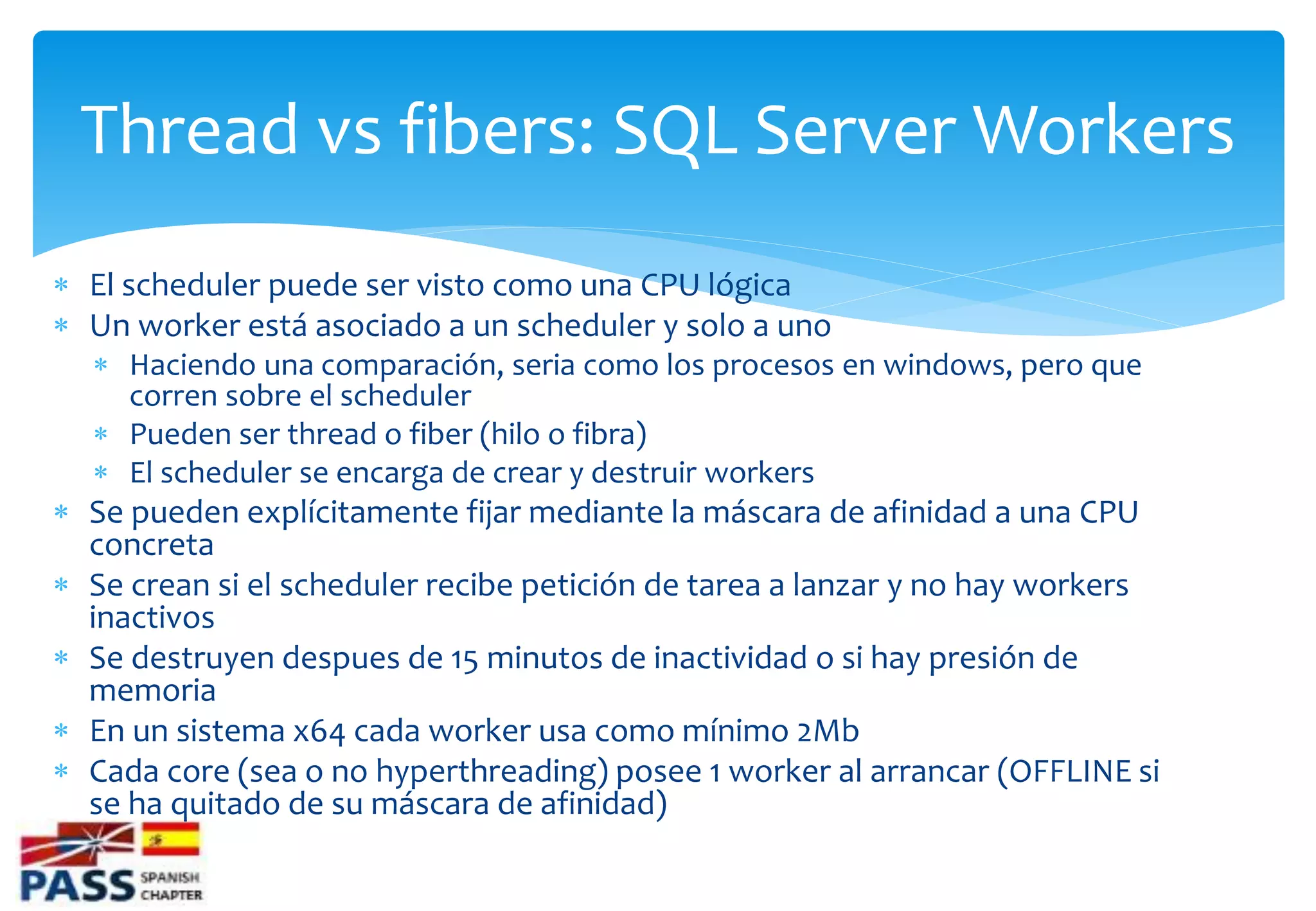 Thread vs fibers: SQL Server Workers
 El scheduler puede ser visto como una CPU lógica
 Un worker está asociado a un scheduler y solo a uno
   Haciendo una comparación, seria como los procesos en windows, pero que
    corren sobre el scheduler
   Pueden ser thread o fiber (hilo o fibra)
   El scheduler se encarga de crear y destruir workers
 Se pueden explícitamente fijar mediante la máscara de afinidad a una CPU
  concreta
 Se crean si el scheduler recibe petición de tarea a lanzar y no hay workers
  inactivos
 Se destruyen despues de 15 minutos de inactividad o si hay presión de
  memoria
 En un sistema x64 cada worker usa como mínimo 2Mb
 Cada core (sea o no hyperthreading) posee 1 worker al arrancar (OFFLINE si
  se ha quitado de su máscara de afinidad)
 