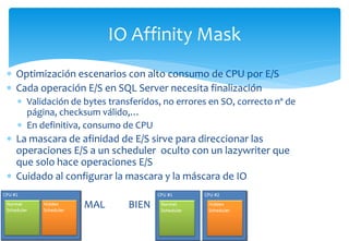 IO Affinity Mask
 Optimización escenarios con alto consumo de CPU por E/S
 Cada operación E/S en SQL Server necesita fin...