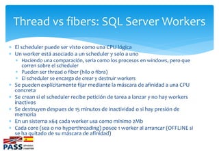 Thread vs fibers: SQL Server Workers
 El scheduler puede ser visto como una CPU lógica
 Un worker está asociado a un sch...
