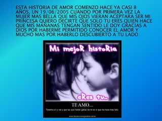    ESTA HISTORIA DE AMOR COMENZO HACE YA CASI 8
    AÑOS, UN 19/06/2005 CUANDO POR PRIMERA VEZ LA
    MUJER MAS BELLA QUE MIS OJOS VIERAN ACEPTARA SER MI
    PRINCESA QUIERO DECIRTE QUE SOLO TU ERES QUIEN HACE
    QUE MIS MAÑANAS TENGAN SENTIDO LE DOY GRACIAS A
    DIOS POR HABERME PERMITIDO CONOCER EL AMOR Y
    MUCHO MAS POR HABERLO DESCUBIERTO A TU LADO
 