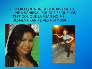    ESPERO QUE NUNCA PIERDAS ESA TU
    LINDA SONRISA, POR QUE SE QUE LOS
    TESTIGOS QUE LA VEAN NO ME
    DESMENTIRAN TE VES HERMOSA
 