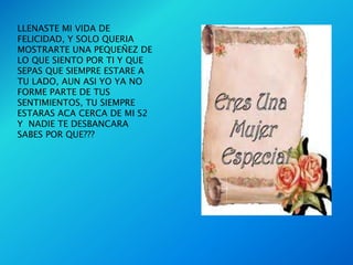 LLENASTE MI VIDA DE
FELICIDAD, Y SOLO QUERIA
MOSTRARTE UNA PEQUEÑEZ DE
LO QUE SIENTO POR TI Y QUE
SEPAS QUE SIEMPRE ESTARE A
TU LADO, AUN ASI YO YA NO
FORME PARTE DE TUS
SENTIMIENTOS, TU SIEMPRE
ESTARAS ACA CERCA DE MI S2
Y NADIE TE DESBANCARA
SABES POR QUE???
 