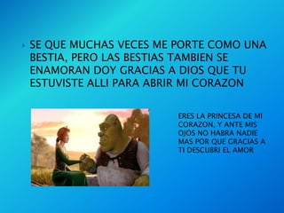    SE QUE MUCHAS VECES ME PORTE COMO UNA
    BESTIA, PERO LAS BESTIAS TAMBIEN SE
    ENAMORAN DOY GRACIAS A DIOS QUE TU
    ESTUVISTE ALLI PARA ABRIR MI CORAZON

                           ERES LA PRINCESA DE MI
                           CORAZON, Y ANTE MIS
                           OJOS NO HABRA NADIE
                           MAS POR QUE GRACIAS A
                           TI DESCUBRI EL AMOR
 