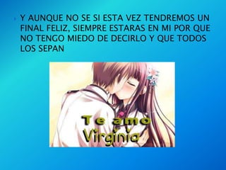    Y AUNQUE NO SE SI ESTA VEZ TENDREMOS UN
    FINAL FELIZ, SIEMPRE ESTARAS EN MI POR QUE
    NO TENGO MIEDO DE DECIRLO Y QUE TODOS
    LOS SEPAN
 