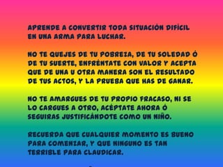 Aprende a convertir toda situación difícil en una arma para luchar. No te quejes de tu pobreza, de tu soledad ó de tu suerte, enfréntate con valor y acepta que de una u otra manera son el resultado de tus actos, y la prueba que has de ganar.No te amargues de tu propio fracaso, ni se lo cargues a otro, acéptate ahora ó seguiras justificándote como un niño.Recuerda que cualquier momento es bueno para comenzar, y que ninguno es tan terrible para claudicar.Deja ya de engañarte, eres la causa de ti mismo, de tu necesidad, de tu dolor, de tu fracaso.