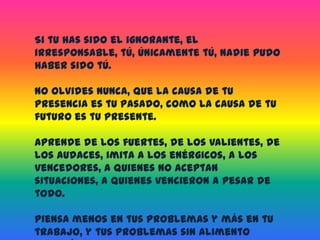 Si tu has sido el ignorante, el irresponsable, tú, únicamente tú, nadie pudo haber sido tú.No olvides nunca, que la causa de tu presencia es tu pasado, como la causa de tu futuro es tu presente.Aprende de los fuertes, de los valientes, de los audaces, imita a los enérgicos, a los vencedores, a quienes no aceptan situaciones, a quienes vencieron a pesar de todo.Piensa menos en tus problemas y más en tu trabajo, y tus problemas sin alimento morirán.