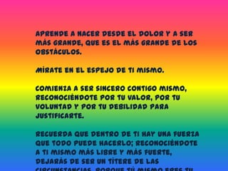 Aprende a nacer desde el dolor y a ser más grande, que es el más grande de los obstáculos.Mírate en el espejo de ti mismo.Comienza a ser sincero contigo mismo, reconociéndote por tu valor, por tu voluntad y por tu debilidad para justificarte.Recuerda que dentro de ti hay una fuerza que todo puede hacerlo; reconociéndote a ti mismo más libre y más fuerte, dejarás de ser un títere de las circunstancias, porque tú mismo eres tu destino.