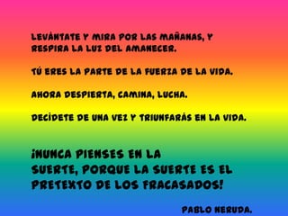 Levántate y mira por las mañanas, y respira la luz del amanecer.Tú eres la parte de la fuerza de la vida.Ahora despierta, camina, lucha.Decídete de una vez y triunfarás en la vida.¡NUNCA PIENSES EN LA SUERTE, PORQUE LA SUERTE ES EL PRETEXTO DE LOS FRACASADOS!Pablo Neruda.