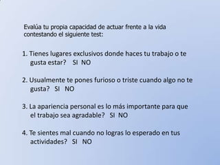 Evalúa tu propia capacidad de actuar frente a la vida contestando el siguiente test:1. Tienes lugares exclusivos donde haces tu trabajo o te       gusta estar?    SI  NO2. Usualmente te pones furioso o triste cuando algo no te     gusta?   SI   NO3. La apariencia personal es lo más importante para que      el trabajo sea agradable?   SI  NO 4. Te sientes mal cuando no logras lo esperado en tus     actividades?   SI   NO