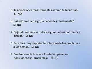 5. Tus emociones más frecuentes alteran tu bienestar?         SI  NO6. Cuándo crees en algo, lo defiendes tenazmente?     SI  NO7. Dejas de comunicar o decir algunas cosas por temor a     hablar?   SI  NO8. Para ti es muy importante solucionarle los problemas    a los demás?   SI  NO9. Con frecuencia buscas a los demás para que     solucionen tus  problemas?    SI  NO