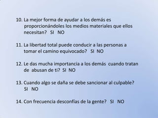 La mejor forma de ayudar a los demás es        proporcionándoles los medios materiales que ellos necesitan?   SI   NO11. La libertad total puede conducir a las personas a tomar el camino equivocado?   SI  NO12. Le das mucha importancia a los demás  cuando tratan de  abusan de ti?  SI  NO13. Cuando algo se daña se debe sancionar al culpable?       SI   NO14. Con frecuencia desconfías de la gente?   SI   NO  