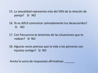 15. La sexualidad representa más del 50% de la relación de       pareja?    SI   NO16. Te es difícil comunicar calmadamente tus desacuerdos?       SI    NOCon frecuencia te lamentas de las situaciones que te        rodean?   SI  NO18. Algunas veces piensas que la vida o las personas son injustas contigo?   SI  NOAnota la suma de respuestas afirmativas: ______