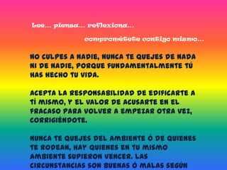 Lee… piensa… reflexiona…comprométete contigo mismo…No culpes a nadie, nunca te quejes de nada ni de nadie, porque fundamentalmente tú has hecho tu vida.Acepta la responsabilidad de edificarte a tí mismo, y el valor de acusarte en el fracaso para volver a empezar otra vez, corrigiéndote.Nunca te quejes del ambiente ó de quienes te rodean, hay quienes en tu mismo ambiente supieron vencer. Las circunstancias son buenas ó malas según la voluntad ó la fortaleza de tu corazón.