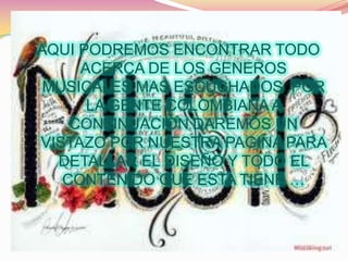AQUI PODREMOS ENCONTRAR TODO
     ACERCA DE LOS GENEROS
 MUSICALES MAS ESCUCHADOS POR
      LA GENTE COLOMBIANA A
    CONTINUACION DAREMOS UN
VISTAZO POR NUESTRA PAGINA PARA
  DETALLAR EL DISEÑO Y TODO EL
   CONTENIDO QUE ESTA TIENE …
 
