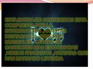 ESTA BARRA DE CONTENIDOS ESTA
COMPUESTA POR LA
INTRODUCCION ,ARTISTAS
DESTACADOS, GENEROS
MUSICALES, LETRAS DE
CANCIONES MAS ESCUCHADAS
,VIDEOS FAVORITOS ,ARTISTAS QUE
HAN MARCADO LEYENDA
 