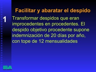 Facilitar y abaratar el despido Transformar despidos que eran improcedentes en procedentes. El despido objetivo procedente supone indemnización de 20 días por año, con tope de 12 mensualidades  1 
