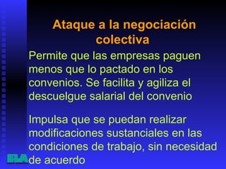 Ataque a la negociación colectiva  Permite que las empresas paguen menos que lo pactado en los convenios. Se facilita y agiliza el descuelgue salarial del convenio  Impulsa que se puedan realizar modificaciones sustanciales en las condiciones de trabajo, sin necesidad de acuerdo  