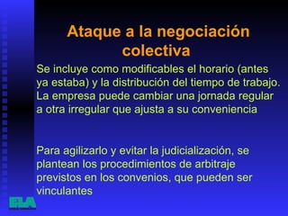 Ataque a la negociación colectiva  Se incluye como modificables el horario (antes ya estaba) y la distribución del tiempo de trabajo. La empresa puede cambiar una jornada regular a otra irregular que ajusta a su conveniencia  Para agilizarlo y evitar la judicialización, se plantean los procedimientos de arbitraje previstos en los convenios, que pueden ser vinculantes  