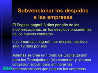 Subvencionar los despidos  a las empresas  El Fogasa pagará 8 días por año de las indemnizaciones, en los despidos procedentes de los nuevos contratos  Además se crea un Fondo de Capitalización para los Trabajadores (sin concretar y sin más cotización social) para aminorar las indemnizaciones que paguen las empresas  Las empresas pagarán por despido objetivo, sólo 12 días por año  