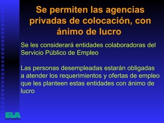 Se permiten las agencias privadas de colocación, con ánimo de lucro  Se les considerará entidades colaboradoras del Servicio Público de Empleo Las personas desempleadas estarán obligadas a atender los requerimientos y ofertas de empleo que les planteen estas entidades con ánimo de lucro  