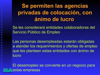 Se permiten las agencias privadas de colocación, con ánimo de lucro  Se les considerará entidades colaboradoras del Servicio Público de Empleo El desemopleo se convierte en un negocio para estas empresas  Las personas desempleadas estarán obligadas a atender los requerimientos y ofertas de empleo que les planteen estas entidades con ánimo de lucro  