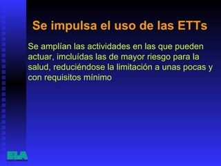 Se impulsa el uso de las ETTs  Se amplían las actividades en las que pueden actuar, imcluídas las de mayor riesgo para la salud, reduciéndose la limitación a unas pocas y con requisitos mínimo  