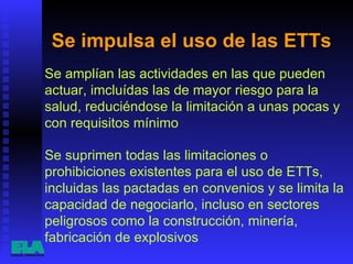 Se impulsa el uso de las ETTs  Se amplían las actividades en las que pueden actuar, imcluídas las de mayor riesgo para la salud, reduciéndose la limitación a unas pocas y con requisitos mínimo  Se suprimen todas las limitaciones o prohibiciones existentes para el uso de ETTs, incluidas las pactadas en convenios y se limita la capacidad de negociarlo, incluso en sectores peligrosos como la construcción, minería, fabricación de explosivos  