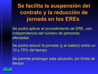 Se facilita la suspensión del contrato y la reducción de jornada en los EREs  Se podrá aplicar el procedimiento de ERE, con independencia del número de personas afectadas  Se permite prolongar esta situación, sin límite de tiempo  Se podrá reducir la jornada (y el salario) entre un 10 y 70% del tiempo  