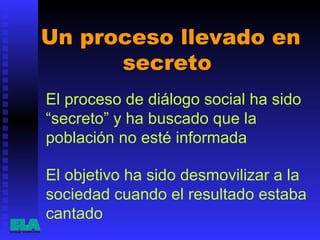 Un proceso llevado en secreto  El proceso de diálogo social ha sido “secreto” y ha buscado que la población no esté informada  El objetivo ha sido desmovilizar a la sociedad cuando el resultado estaba cantado   