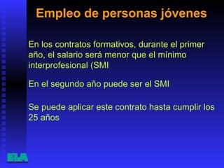 Empleo de personas jóvenes  Se puede aplicar este contrato hasta cumplir los 25 años  En los contratos formativos, durante el primer año, el salario será menor que el mínimo interprofesional (SMI  En el segundo año puede ser el SMI  
