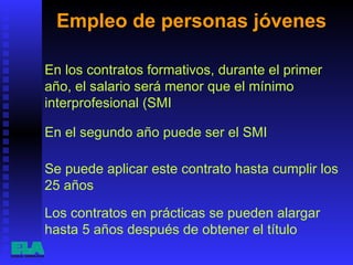 Empleo de personas jóvenes  Se puede aplicar este contrato hasta cumplir los 25 años  Los contratos en prácticas se pueden alargar hasta 5 años después de obtener el título  En los contratos formativos, durante el primer año, el salario será menor que el mínimo interprofesional (SMI  En el segundo año puede ser el SMI  