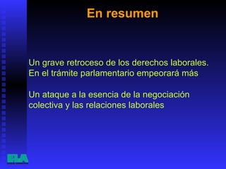 En resumen  Un grave retroceso de los derechos laborales. En el trámite parlamentario empeorará más  Un ataque a la esencia de la negociación colectiva y las relaciones laborales  