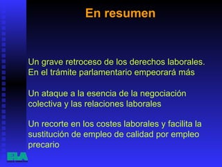 En resumen  Un recorte en los costes laborales y facilita la sustitución de empleo de calidad por empleo precario  Un grave retroceso de los derechos laborales. En el trámite parlamentario empeorará más  Un ataque a la esencia de la negociación colectiva y las relaciones laborales  
