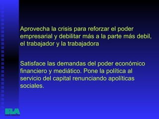 Aprovecha la crisis para reforzar el poder empresarial y debilitar más a la parte más debil, el trabajador y la trabajadora  Satisface las demandas del poder económico financiero y mediático. Pone la política al servicio del capital renunciando apolíticas sociales.  