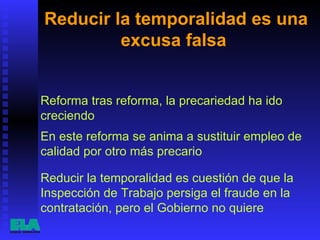 Reducir la temporalidad es una excusa falsa  Reducir la temporalidad es cuestión de que la Inspección de Trabajo persiga el fraude en la contratación, pero el Gobierno no quiere Reforma tras reforma, la precariedad ha ido creciendo En este reforma se anima a sustituir empleo de calidad por otro más precario 