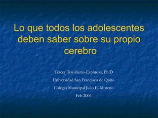 Lo que todos los adolescentes
deben saber sobre su propio
cerebro
Tracey Tokuhama-Espinosa, Ph.D
Universidad San Francisco de Quito
Colegio Municipal Julio E. Moreno
Feb 2006
 