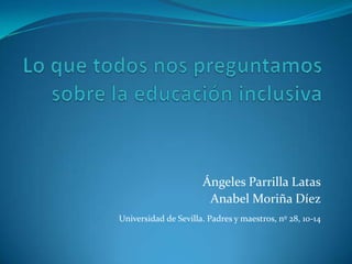 Lo que todos nos preguntamos sobre la educación inclusiva Ángeles Parrilla Latas Anabel Moriña Díez Universidad de Sevilla. Padres y maestros, nº 28, 10-14 