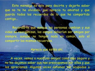 Este mensaje es solo para decirte y dejarte saber que no te he olvidado, que aprecio tu amistad y que guardo todos los recuerdos de lo que he compartido contigo...  Recordarte que aunque las personas cambian y sus vidas se reorganizan, los amigos deberían ser amigos por siempre, aunque no tengan nada en común, solo el compartir los mismos recuerdos.  Aprecio que estés ahí.  A veces, vemos a nuestros amigos como algo seguro y no les dejamos saber que nos preocupamos por ellos y que los apreciamos. Algunas veces estamos tan ocupados o tan involucrados en otras cosas que nos alejamos de nuestros amigos.  