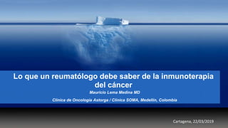 Lo que un reumatólogo debe saber de la inmunoterapia
del cáncer
Mauricio Lema Medina MD
Clínica de Oncología Astorga / Clínica SOMA, Medellín, Colombia
Cartagena, 22/03/2019
 