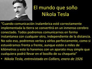 El	
  mundo	
  que	
  soño	
  
Nikola	
  Tesla	
  
“Cuando	
  comunicación	
  inalambrica	
  esté	
  correctamente	
  
implementada	
  la	
  ;erra	
  se	
  conver;rá	
  en	
  un	
  inmenso	
  cerebro	
  
conectado.	
  Todos	
  podremos	
  comunicarnos	
  en	
  forma	
  
instantanea	
  con	
  cualquier	
  otro,	
  independiente	
  de	
  la	
  distancia.	
  
No	
  solo	
  eso,	
  podremos	
  verlos	
  y	
  oírlos	
  perfectamente,	
  como	
  si	
  
estuviéramos	
  frenta	
  a	
  frente,	
  aunque	
  estén	
  a	
  miles	
  de	
  
kilómetros	
  y	
  esto	
  lo	
  haremos	
  con	
  un	
  aparato	
  muy	
  simple	
  que	
  
cualquiera	
  podrá	
  llevar	
  en	
  el	
  bosillo	
  de	
  su	
  chaqueta”	
  
•  Nikola	
  Tesla,	
  entrevistado	
  en	
  Colliers,	
  enero	
  de	
  1926	
  
 