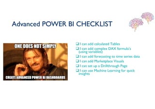 Advanced POWER BI CHECKLIST
 I can add calculated Tables
 I can add complex DAX formula’s
(using variables)
 I can add forecasting to time series data
 I can add Marketplace Visuals
 I can set up a Drillthrough Page
 I can use Machine Learning for quick
insights
 