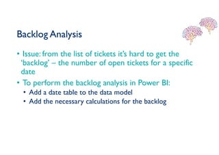 Backlog Analysis
• Issue: from the list of tickets it’s hard to get the
‘backlog’ – the number of open tickets for a specific
date
• To perform the backlog analysis in Power BI:
• Add a date table to the data model
• Add the necessary calculations for the backlog
 
