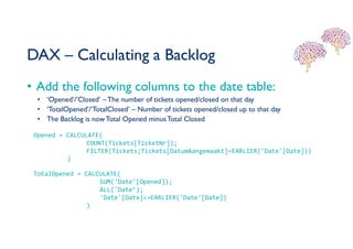 DAX – Calculating a Backlog
• Add the following columns to the date table:
• ‘Opened’/’Closed’ –The number of tickets opened/closed on that day
• ‘TotalOpened’/’TotalClosed’ – Number of tickets opened/closed up to that day
• The Backlog is nowTotal Opened minusTotal Closed
Opened = CALCULATE(
COUNT(Tickets[TicketNr]);
FILTER(Tickets;Tickets[DatumAangemaakt]=EARLIER('Date'[Date]))
)
TotalOpened = CALCULATE(
SUM('Date'[Opened]);
ALL('Date’);
'Date'[Date]<=EARLIER('Date'[Date])
)
 